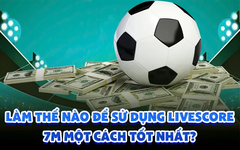 Làm thế nào để sử dụng livescore 7m một cách tốt nhất?