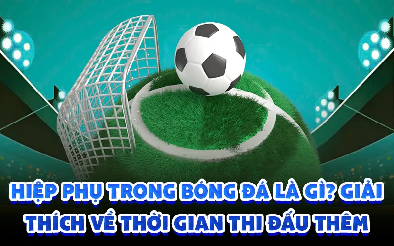 Hiệp phụ trong bóng đá là gì? giải thích về thời gian thi đấu thêm