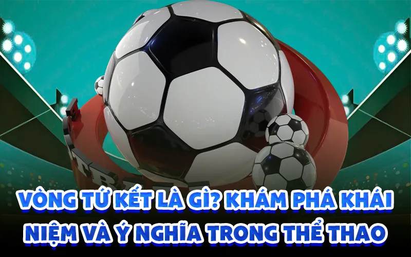 Vòng tứ kết là gì? khám phá khái niệm và ý nghĩa trong thể thao