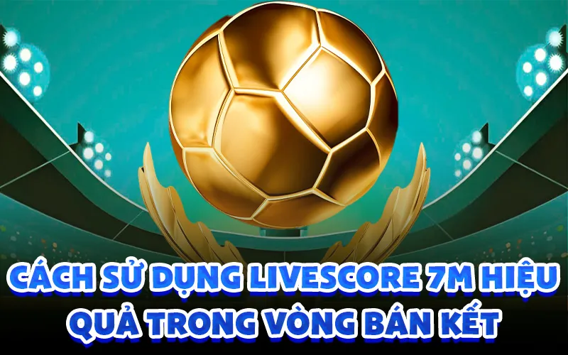 Cách sử dụng livescore 7m hiệu quả trong vòng bán kết
