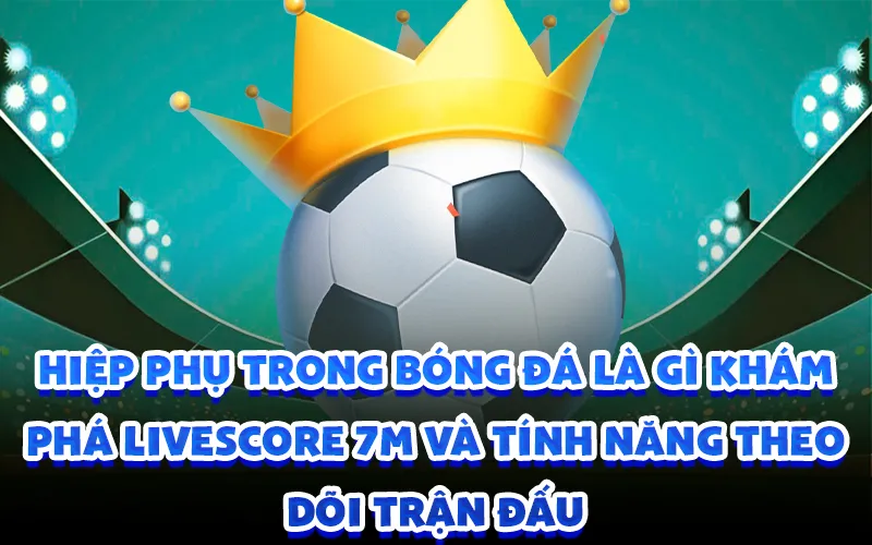 Hiệp phụ trong bóng đá là gì khám phá livescore 7m và tính năng theo dõi trận đấu