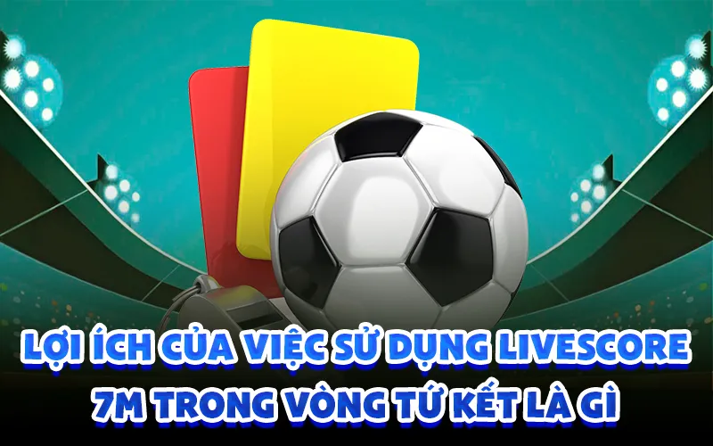 Lợi ích của việc sử dụng livescore 7m trong vòng tứ kết là gì